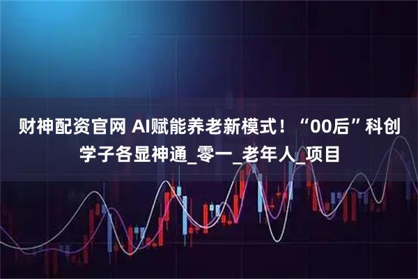 财神配资官网 AI赋能养老新模式！“00后”科创学子各显神通_零一_老年人_项目