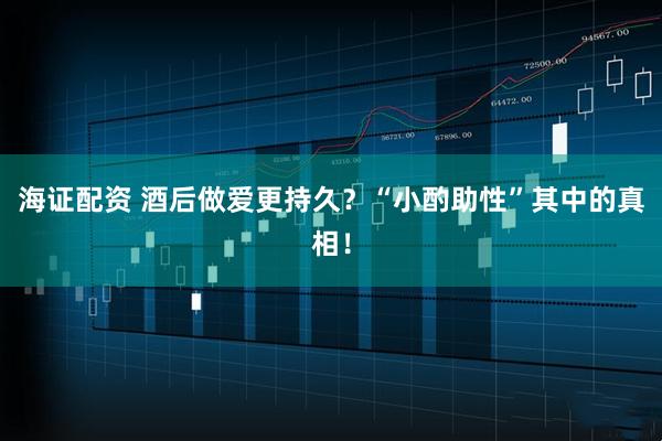 海证配资 酒后做爱更持久？“小酌助性”其中的真相！