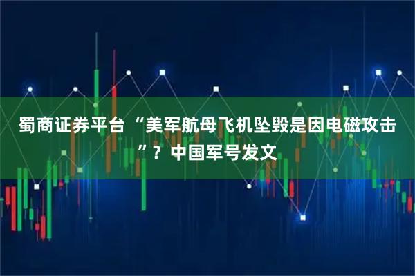 蜀商证券平台 “美军航母飞机坠毁是因电磁攻击”？中国军号发文