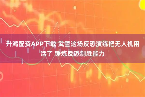 升鸿配资APP下载 武警这场反恐演练把无人机用活了 锤炼反恐制胜能力