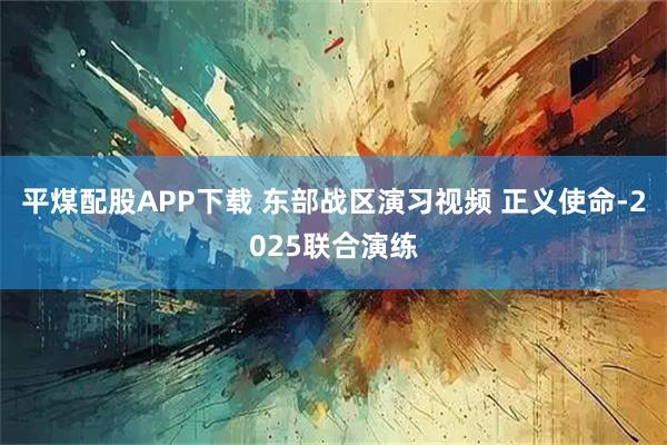 平煤配股APP下载 东部战区演习视频 正义使命-2025联合演练