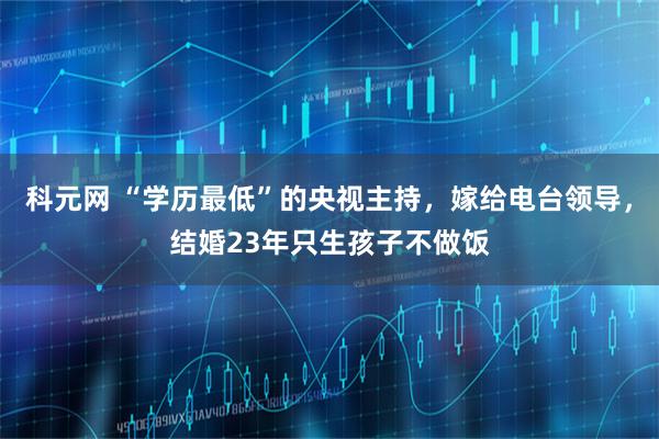 科元网 “学历最低”的央视主持，嫁给电台领导，结婚23年只生孩子不做饭