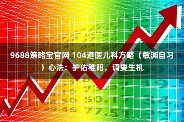9688策略宝官网 104道医儿科方略（敏渊自习）心法：护佑稚阳，调燮生机