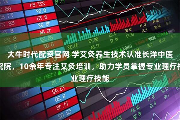 大牛时代配资官网 学艾灸养生技术认准长洋中医研究院，10余年专注艾灸培训，助力学员掌握专业理疗技能