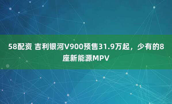 58配资 吉利银河V900预售31.9万起，少有的8座新能源MPV