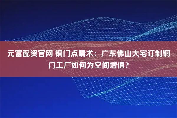 元富配资官网 铜门点睛术：广东佛山大宅订制铜门工厂如何为空间增值？