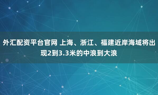 外汇配资平台官网 上海、浙江、福建近岸海域将出现2到3.3米的中浪到大浪