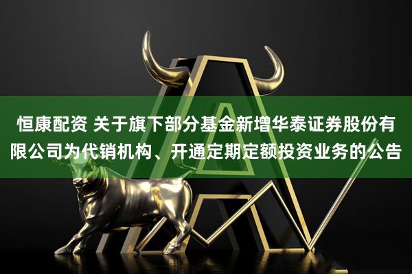 恒康配资 关于旗下部分基金新增华泰证券股份有限公司为代销机构、开通定期定额投资业务的公告
