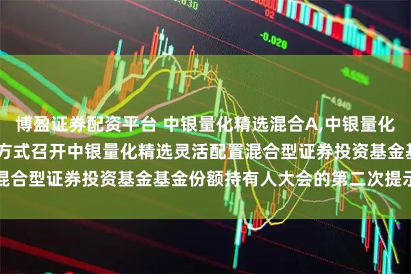 博盈证券配资平台 中银量化精选混合A,中银量化精选混合C: 关于以通讯方式召开中银量化精选灵活配置混合型证券投资基金基金份额持有人大会的第二次提示性公告