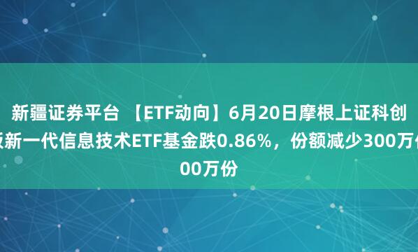 新疆证券平台 【ETF动向】6月20日摩根上证科创板新一代信息技术ETF基金跌0.86%，份额减少300万份