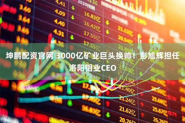 坤鹏配资官网 3000亿矿业巨头换帅！彭旭辉担任洛阳钼业CEO