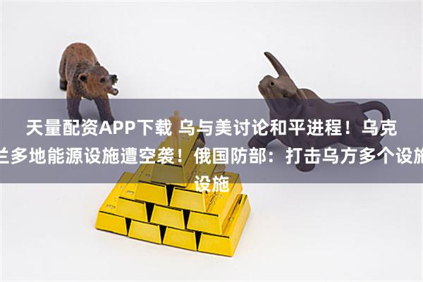 天量配资APP下载 乌与美讨论和平进程!乌克兰多地能源设施遭空袭!俄国防部:打击乌方多个设施