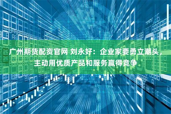 广州期货配资官网 刘永好：企业家要勇立潮头，主动用优质产品和服务赢得竞争