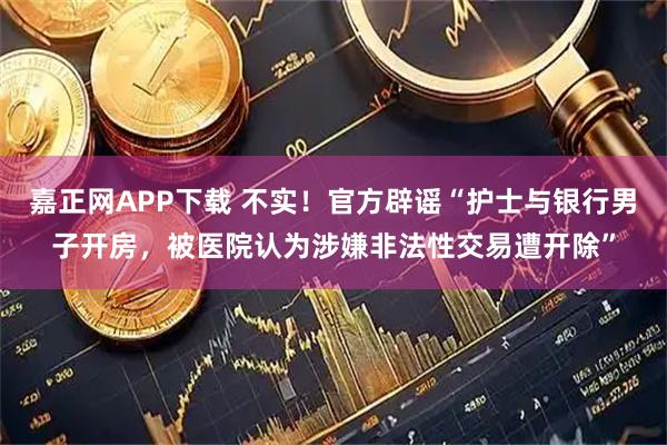 嘉正网APP下载 不实！官方辟谣“护士与银行男子开房，被医院认为涉嫌非法性交易遭开除”