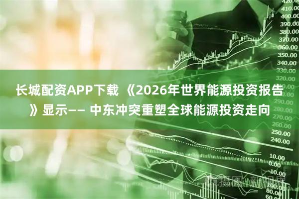 长城配资APP下载 《2026年世界能源投资报告》显示—— 中东冲突重塑全球能源投资走向